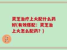 灵芝治疗上火配什么药好(有效搭配：灵芝治上火怎么配药？)