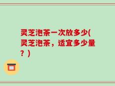 灵芝泡茶一次放多少(灵芝泡茶，适宜多少量？)