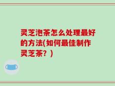 灵芝泡茶怎么处理最好的方法(如何最佳制作灵芝茶？)