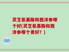 灵芝氨基酸和西洋参哪个好(灵芝氨基酸和西洋参哪个更好？)