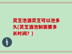 灵芝泡酒灵芝可以泡多久(灵芝酒泡制需要多长时间？)