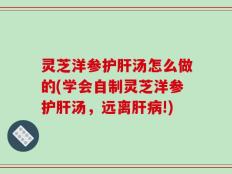 灵芝洋参护肝汤怎么做的(学会自制灵芝洋参护肝汤，远离肝病!)