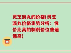 灵芝滴丸的价格(灵芝滴丸价格走势分析：性价比高的制剂价位普遍偏高)