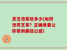 灵芝泡茶放多少(如何泡灵芝茶？正确用量让你尝到最佳口感)