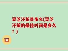 灵芝汗蒸蒸多久(灵芝汗蒸的最佳时间是多久？)