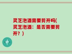 灵芝泡酒需要剪开吗(灵芝泡酒：是否需要剪开？)
