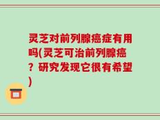 灵芝对前列腺癌症有用吗(灵芝可治前列腺癌？研究发现它很有希望)