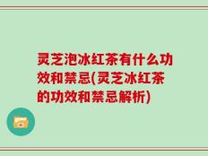 灵芝泡冰红茶有什么功效和禁忌(灵芝冰红茶的功效和禁忌解析)