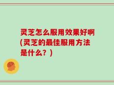 灵芝怎么服用效果好啊(灵芝的最佳服用方法是什么？)