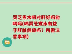 灵芝煮水喝对肝好吗能喝吗(喝灵芝煮水有益于肝脏健康吗？所需注意事项)