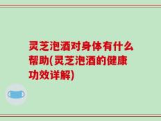 灵芝泡酒对身体有什么帮助(灵芝泡酒的健康功效详解)