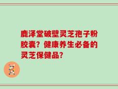 鹿泽堂破壁灵芝孢子粉胶囊？健康养生必备的灵芝保健品？