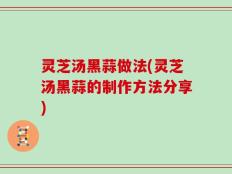 灵芝汤黑蒜做法(灵芝汤黑蒜的制作方法分享)