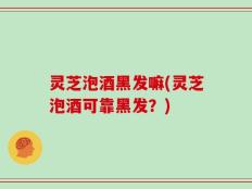 灵芝泡酒黑发嘛(灵芝泡酒可靠黑发？)