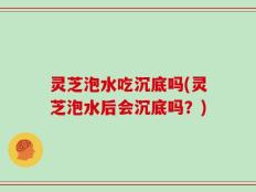 灵芝泡水吃沉底吗(灵芝泡水后会沉底吗？)