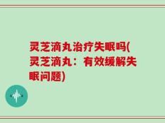 灵芝滴丸治疗失眠吗(灵芝滴丸：有效缓解失眠问题)