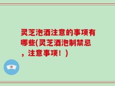 灵芝泡酒注意的事项有哪些(灵芝酒泡制禁忌，注意事项！)