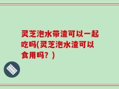 灵芝泡水带渣可以一起吃吗(灵芝泡水渣可以食用吗？)