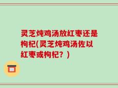 灵芝炖鸡汤放红枣还是枸杞(灵芝炖鸡汤佐以红枣或枸杞？)