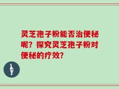 灵芝孢子粉能否治便秘呢？探究灵芝孢子粉对便秘的疗效？