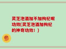 灵芝泡酒加不加枸杞呢功效(灵芝泡酒加枸杞的神奇功效！)