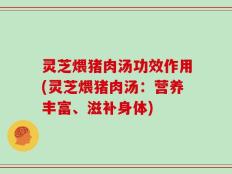 灵芝煨猪肉汤功效作用(灵芝煨猪肉汤：营养丰富、滋补身体)
