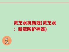 灵芝水抗新冠(灵芝水：新冠防护神器)