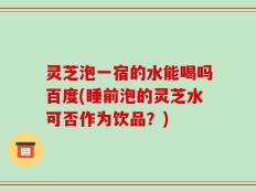 灵芝泡一宿的水能喝吗百度(睡前泡的灵芝水可否作为饮品？)