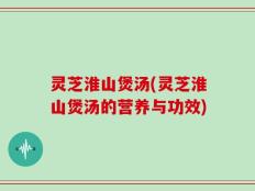 灵芝淮山煲汤(灵芝淮山煲汤的营养与功效)