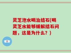 灵芝泡水喝治结石(喝灵芝水能够缓解结石问题，这是为什么？)