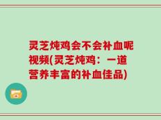 灵芝炖鸡会不会补血呢视频(灵芝炖鸡：一道营养丰富的补血佳品)