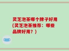 灵芝泡茶哪个牌子好用(灵芝泡茶推荐：哪些品牌好用？)