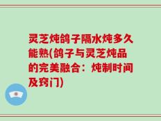 灵芝炖鸽子隔水炖多久能熟(鸽子与灵芝炖品的完美融合：炖制时间及窍门)