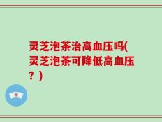 灵芝泡茶治高血压吗(灵芝泡茶可降低高血压？)