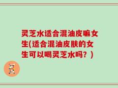 灵芝水适合混油皮嘛女生(适合混油皮肤的女生可以喝灵芝水吗？)