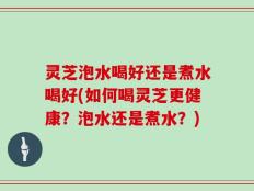 灵芝泡水喝好还是煮水喝好(如何喝灵芝更健康？泡水还是煮水？)