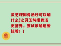 灵芝炖排骨汤还可以加什么(让灵芝炖排骨汤更营养，尝试添加这些佳肴！)