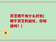 灵芝晒干有什么好处(晒干灵芝的益处，你知道吗？)