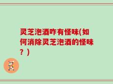 灵芝泡酒咋有怪味(如何消除灵芝泡酒的怪味？)