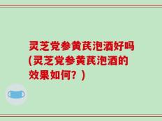 灵芝党参黄芪泡酒好吗(灵芝党参黄芪泡酒的效果如何？)