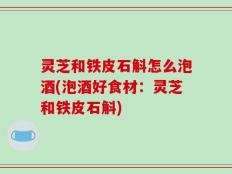 灵芝和铁皮石斛怎么泡酒(泡酒好食材：灵芝和铁皮石斛)