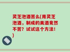 灵芝泡酒苦么(用灵芝泡酒，制成的美酒竟然不苦？试试这个方法！)