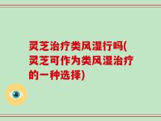 灵芝治疗类风湿行吗(灵芝可作为类风湿治疗的一种选择)