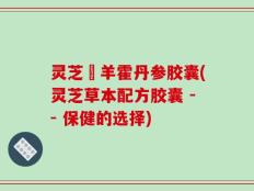 灵芝滛羊霍丹参胶囊(灵芝草本配方胶囊 -- 保健的选择)
