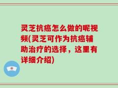灵芝抗癌怎么做的呢视频(灵芝可作为抗癌辅助治疗的选择，这里有详细介绍)