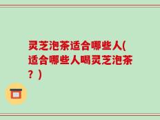 灵芝泡茶适合哪些人(适合哪些人喝灵芝泡茶？)