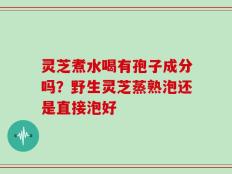灵芝煮水喝有孢子成分吗？野生灵芝蒸熟泡还是直接泡好