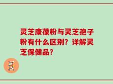 灵芝康葆粉与灵芝孢子粉有什么区别？详解灵芝保健品？