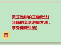 灵芝泡脚的正确做法(正确的灵芝泡脚方法，享受健康生活)