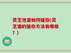 灵芝泡酒如何储存(灵芝酒的储存方法有哪些？)